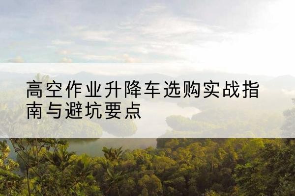新市升降车怎么选-高空作业升降车选购实战指南与避坑要点