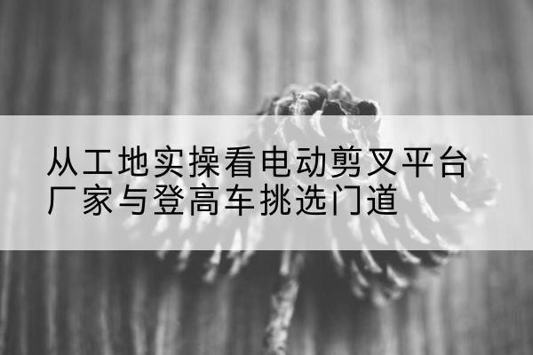 新市电动剪叉升降平台厂家-从工地实操看电动剪叉平台厂家与登高车挑选门道