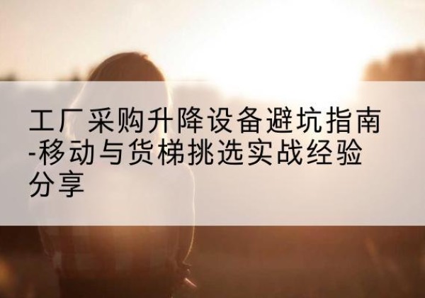 新市移动式升降机怎么选-工厂采购升降设备避坑指南-移动与货梯挑选实战经验分享