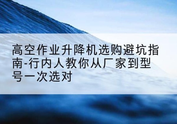 新市升降平台厂家-高空作业升降机选购避坑指南-行内人教你从厂家到型号一次选对
