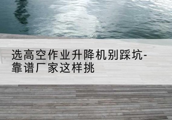 新市剪叉式升降机厂家-选高空作业升降机别踩坑-靠谱厂家这样挑