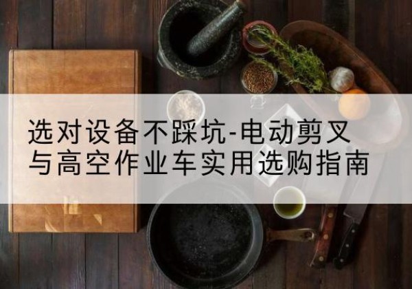 新市电动剪叉升降平台怎么选-选对设备不踩坑-电动剪叉与高空作业车实用选购指南