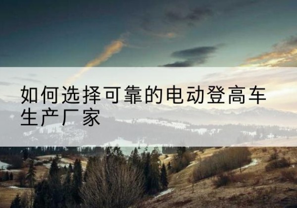 新市电动登高车厂家-如何选择可靠的电动登高车生产厂家