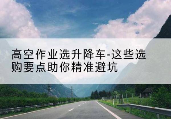 新市升降车厂家-高空作业选升降车-这些选购要点助你*避坑