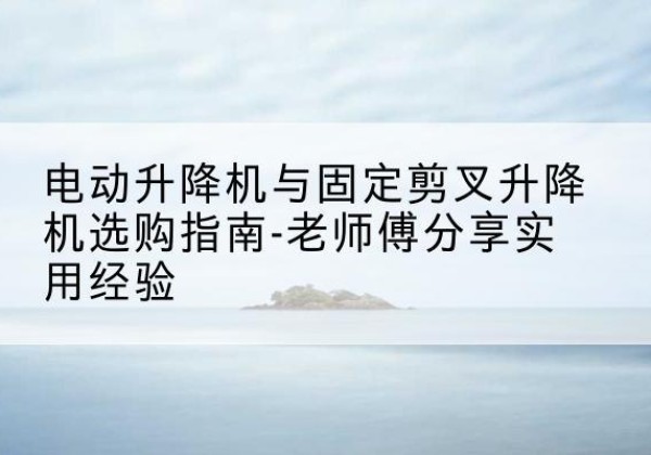 新市电动升降机怎么选-电动升降机与固定剪叉升降机选购指南-老师傅分享实用经验