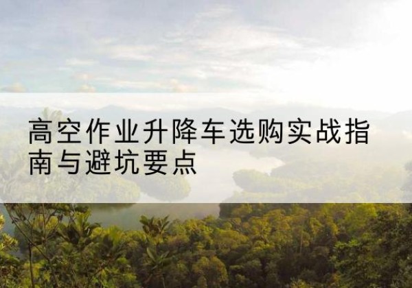 新市升降车怎么选-高空作业升降车选购实战指南与避坑要点