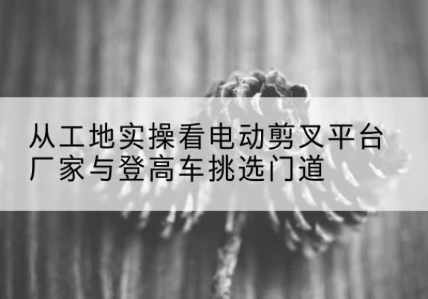 新市电动剪叉升降平台厂家-从工地实操看电动剪叉平台厂家与登高车挑选门道