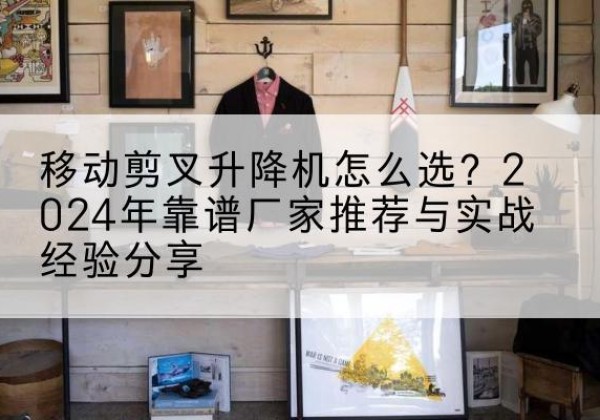 新市升降平台厂家推荐-移动剪叉升降机怎么选？2024年靠谱厂家推荐与实战经验分享