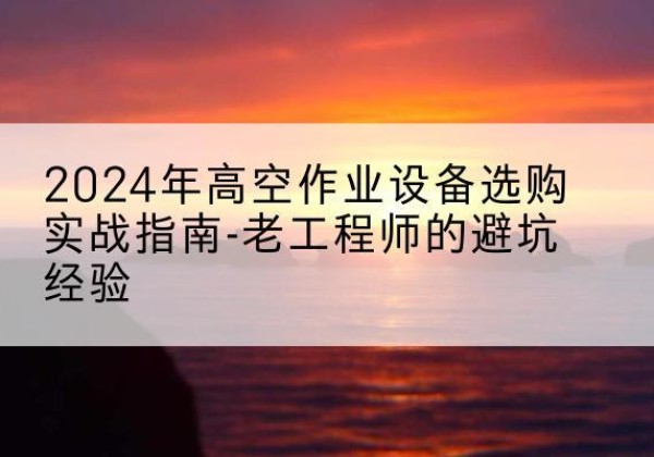 新市高空作业升降机厂家推荐-2024年高空作业设备选购实战指南-老工程师的避坑经验