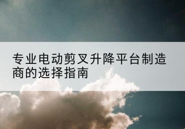 新市电动剪叉升降平台厂家-专业电动剪叉升降平台制造商的选择指南